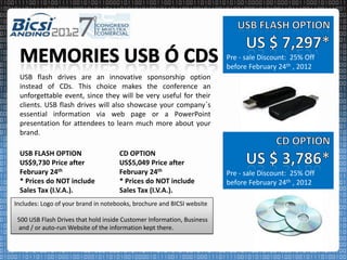 Pre - sale Discount: 25% Off
                                                                        before February 24th , 2012
 USB flash drives are an innovative sponsorship option
 instead of CDs. This choice makes the conference an
 unforgettable event, since they will be very useful for their
 clients. USB flash drives will also showcase your company´s
 essential information via web page or a PowerPoint
 presentation for attendees to learn much more about your
 brand.

 USB FLASH OPTION                    CD OPTION
 US$9,730 Price after                US$5,049 Price after
 February 24th                       February 24th                      Pre - sale Discount: 25% Off
 * Prices do NOT include             * Prices do NOT include            before February 24th , 2012
 Sales Tax (I.V.A.).                 Sales Tax (I.V.A.).
Includes: Logo of your brand in notebooks, brochure and BICSI website

 500 USB Flash Drives that hold inside Customer Information, Business
 and / or auto-run Website of the information kept there.
 