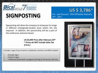Pre - sale Discount: 25% Off before February
                                                             24th , 2012


    Signposting will allow the company to showcase its image
    in different strategically-located areas within the site
    required. In addition, the sponsorship will be a part of
    the conference welcome board.


                         US $5,049 Price after February 24th
                         * Prices do NOT include Sales Tax
                         (I.V.A.).

Includes: Logo of your brand in notebooks, brochure and BICSI website

•    8 Simple Signs
•    2 Electric Signs
•    1 Welcome Board with a program printing (2.44 mts by 2.83 mts)
 