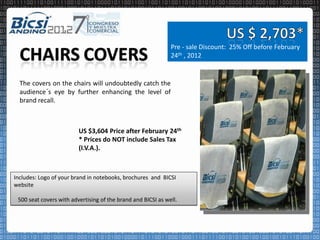 Pre - sale Discount: 25% Off before February
                                                              24th , 2012


  The covers on the chairs will undoubtedly catch the
  audience´s eye by further enhancing the level of
  brand recall.



                         US $3,604 Price after February 24th
                         * Prices do NOT include Sales Tax
                         (I.V.A.).



Includes: Logo of your brand in notebooks, brochures and BICSI
website

 500 seat covers with advertising of the brand and BICSI as well.
 