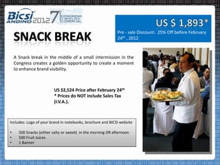 Pre - sale Discount: 25% Off before February
                                                             24th , 2012


    A Snack break in the middle of a small intermission in the
    Congress creates a golden opportunity to create a moment
    to enhance brand visibility.



                         US $2,524 Price after February 24th
                         * Prices do NOT include Sales Tax
                         (I.V.A.).



Includes: Logo of your brand in notebooks, brochure and BICSI website

•     500 Snacks (either salty or sweet) in the morning OR afternoon
•     500 Fruit Juices
•     1 Banner
 
