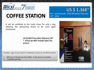 Pre - sale Discount: 25% Off before February
                                                             24th , 2012


    It will be exhibited at the trade show, for only a day,
    allowing the sponsoring brand to be once again
    showcased.



                         US $1,824 Price after February 24th
                         * Prices do NOT include Sales Tax
                         (I.V.A.).



Includes: Logo of your brand in notebooks, brochure and BICSI website

•   500 Cups of Herbal tea And Coffee (1 day-Service Included)
•    2 banners per day
 