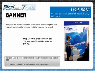Pre - sale Discount: 25% Off before February
                                                            24th , 2012


They will be exhibited at the conference hall during the two
days showcasing the presence of the sponsoring brand.




                       US $724 Price after February 24th
                       * Prices do NOT include Sales Tax
                       (I.V.A.).




Includes: Logo of your brand in notebooks, brochure and BICSI website
BICSI

•   1 banner (2x1) with brand logo and BICSI logo as well
 