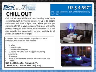 Pre - sale Discount: 10% Off before February
                                                              24th , 2012
Chill out package will be the most relaxing place in the
conference. With 8 available lounges for up to 10 people,
each room will have a light table, where you can put
elements of POP in your company. This space will be the
perfect setting to close deals with customers as it will
also provide the opportunity to give publicity to all
people who are in the lounges.

8 Lounges: Each Lounge Includes: Logo of your brand in
notebooks, brochures and BICSI website

•    4 sofas.
•    1 neon-lit table.
•    2 decorative flower pots.
•    2 plasma TVs with a built-in support for playing
    advertising.
•    2 banners.
•    Right to distribute pop material, information and play
•    videos)
US $ 5,108 Price after February 24th .
* Prices do NOT include Sales Tax (I.V.A.).
 