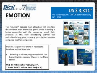 Pre - sale Discount: 10% Off before February
                                                    24th , 2012



The “Emotion” package main attraction will entertain
the audience with interactive games while achieving a
better connection with the sponsoring brand, their
presence at this very entertaining activity will
undoubtedly help your company get a better position
compared to other companies.


Includes: Logo of your brand in notebooks,
brochure and BICSI website

•    4 Gaming Machines programmed with the
    brand, logistics operator (2 days in the Main
    Lobby)

US $ 3,678 Price after February 24th .
* Prices do NOT include Sales Tax (I.V.A.).
 