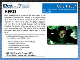 Pre - sale Discount: 10% Off before February
                                                        24th , 2012

Hero package will de placed in the main lobby of the
conference. we will have a backing to the digital image
of a hero that will have a hole in the face of said
character for attendees to take a fun photos. Logistics
will have the photo mailed through mail marketing,
including the website of the company and thus having
more potential contacts. The sponsor will surely catch
everyone´s eye while achieving greater level of brand
recall.

 Hero Backing (1 day) Includes: Logo of your brand in
 notebooks, brochure and BICSI website

 •   Backing of a 1 Cyber Hero with brand logo
 •   1 Company Mail Marketing
 •   1 Logistics operating the camera
 •   1 laptop operator to take pictures
 •   1 Digital Camera Rent

 US $ 1,405 Price after February 24th .
 * Prices do NOT include Sales Tax (I.V.A.).
 