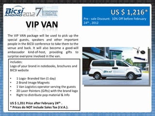 Pre - sale Discount: 10% Off before February
                                                      24th , 2012


The VIP VAN package will be used to pick up the
special guests, speakers and other important
people in the BICSI conference to take them to the
venue and back. It will also become a good-will
ambassador kind-of-host, providing gifts to
surprise everyone involved in the van.
 includes:
 Logo of your brand in notebooks, brochures and
 BICSI website

 •    1 Logo- Branded Van (1 day)
 •    2 Brand Image Magnets
 •    1 Van Logistics operator serving the guests
 •    20 Laser Pointers (Gifts) with the brand logo
 •    Right to distribute pop material & Info

 US $ 1,351 Price after February 24th .
 * Prices do NOT include Sales Tax (I.V.A.).
 