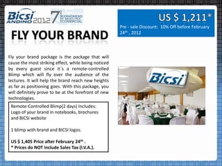 Pre - sale Discount: 10% Off before February
                                                      24th , 2012



Fly your brand package is the package that will
cause the most striking effect, while being noticed
by every guest since it´s a remote-controlled
Blimp which will fly over the audience of the
lectures. It will help the brand reach new heights
as far as positioning goes. With this package, you
will definitely prove to be at the forefront of new
technologies.
 Remote-Controlled Blimp(2 days) Includes:
 Logo of your brand in notebooks, brochures
 and BICSI website

 1 blimp with brand and BICSI logos.

 US $ 1,405 Price after February 24th .
 * Prices do NOT include Sales Tax (I.V.A.).
 