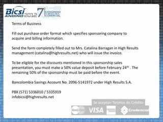 Terms of Business

Fill out purchase order format which specifies sponsoring company to
acquire and billing information.

Send the form completely filled out to Mrs. Catalina Barragan in High Results
management (catalina@highresults.net) who will issue the invoice.

To be eligible for the discounts mentioned in this sponsorship sales
presentation, you must make a 50% value deposit before February 24th . The
remaining 50% of the sponsorship must be paid before the event.

Bancolombia Savings Account No. 2096-5141972 under High Results S.A.

PBX (571) 5336010 / 5335919
infobicsi@highresults.net
                                                 Se aceptan Tarjetas de Crédito
 