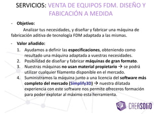 - Objetivo:
Analizar tus necesidades, y diseñar y fabricar una máquina de
fabricación aditiva de tecnología FDM adaptada a las mismas.
SERVICIOS: VENTA DE EQUIPOS FDM. DISEÑO Y
FABRICACIÓN A MEDIDA
- Valor añadido:
1. Ayudamos a definir las especificaciones, obteniendo como
resultado una máquina adaptada a vuestras necesidades.
2. Posibilidad de diseñar y fabricar máquinas de gran formato.
3. Nuestras máquinas no usan material propietario  se podrá
utilizar cualquier filamento disponible en el mercado.
4. Suministramos la máquina junto a una licencia del software más
completo del mercado (Simplify3D)  nuestra dilatada
experiencia con este software nos permite ofreceros formación
para poder explotar al máximo esta herramienta.
 