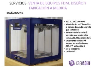 BACKGROUND
• 300 X 220 X 200 mm
• Movimiento en Z lo realiza
la cama o bancada sobre la
que se fabrica.
• Bancada calefactada 
permite usar materiales
como ABS, PP, poliamida-6
• Envolvente cerrada 
mejora los acabados en
ABS, PP, poliamida-6
• 1 o 2 cabezales
• Usillo en Z.
SERVICIOS: VENTA DE EQUIPOS FDM. DISEÑO Y
FABRICACIÓN A MEDIDA
 