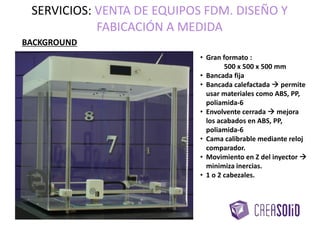 BACKGROUND
• Gran formato :
500 x 500 x 500 mm
• Bancada fija
• Bancada calefactada  permite
usar materiales como ABS, PP,
poliamida-6
• Envolvente cerrada  mejora
los acabados en ABS, PP,
poliamida-6
• Cama calibrable mediante reloj
comparador.
• Movimiento en Z del inyector 
minimiza inercias.
• 1 o 2 cabezales.
SERVICIOS: VENTA DE EQUIPOS FDM. DISEÑO Y
FABRICACIÓN A MEDIDA
 
