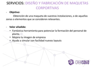 - Objetivo:
Obtención de una maqueta de vuestras instalaciones, o de aquellas
zonas o elementos que se consideren relevantes.
- Valor añadido:
• Fantástica herramienta para potenciar la formación del personal de
planta.
• Mejora tu imagen de empresa.
• Ayuda a simular con facilidad nuevos layouts.
SERVICIOS: DISEÑO Y FABRICACIÓN DE MAQUETAS
CORPORTIVAS
 