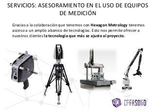 SERVICIOS: ASESORAMIENTO EN EL USO DE EQUIPOS
DE MEDICIÓN
Gracias a la colaboración que tenemos con Hexagon Metrology tenemos
acceso a un amplio abanico de tecnologías. Esto nos permite ofrecer a
nuestros clientes la tecnología que más se ajuste al proyecto.
 