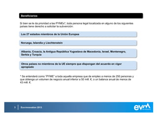 Eco-innovation 20133
Áreas prioritarias de financiaciónÁreas prioritarias de financiación
Reciclaje de materiales y procesos de recicladoReciclaje de materiales y procesos de reciclado
Materiales de construcción sosteniblesMateriales de construcción sostenibles
Negocio sostenibleNegocio sostenible
Sector alimenticioSector alimenticio
Ahorro, gestión y distribución del aguaAhorro, gestión y distribución del agua
 