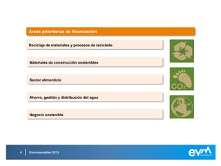 Eco-innovation 20134
Reciclaje de materiales y procesos de recicladoReciclaje de materiales y procesos de reciclado
Implementar métodos para la recogida selectiva de basura y su posterior
tratamiento para mejorar la calidad de los materiales reciclados, ya provengan
estos del sector industrial o de la construcción, o se trate de residuos
electrónicos o domésticos.
Implementar métodos para la recogida selectiva de basura y su posterior
tratamiento para mejorar la calidad de los materiales reciclados, ya provengan
estos del sector industrial o de la construcción, o se trate de residuos
electrónicos o domésticos.
Impulsar el desarrollo de productos innovadores usando materiales
reciclados y fomentar el reciclaje de los mismos.
Impulsar el desarrollo de productos innovadores usando materiales
reciclados y fomentar el reciclaje de los mismos.
Multiplicar la cantidad de innovaciones en empresas que fortalezcan la
competitividad de la industria del reciclaje.
Multiplicar la cantidad de innovaciones en empresas que fortalezcan la
competitividad de la industria del reciclaje.
 