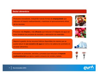 Eco-innovation 20137
Ahorro, gestión y distribución del aguaAhorro, gestión y distribución del agua
Procesos, productos y tecnologías que mejoren la gestión del agua,
especialmente aquellos procesos que eviten por completo su uso.
Procesos, productos y tecnologías que mejoren la gestión del agua,
especialmente aquellos procesos que eviten por completo su uso.
Tratamiento de agua potable y residual: soluciones que ofrezcan una mayor
eficacia y un nivel menor de impacto medioambiental.
Tratamiento de agua potable y residual: soluciones que ofrezcan una mayor
eficacia y un nivel menor de impacto medioambiental.
Sistemas de distribución inteligentes diseñados para ahorrar en agua,
energía, materiales y productos químicos.
Sistemas de distribución inteligentes diseñados para ahorrar en agua,
energía, materiales y productos químicos.
 