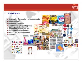 Productos

 Impresión Comercial y encuadernada
 Material POP
 Muebles y Stands
 Vía Pública y Gigantografía
 Etiquetas Autoadhesivas
 Impresos Operacionales
 Productos Promocionales
Textiles
 