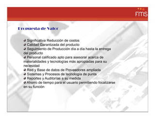 Propuesta de Valor


    Significativa Reducción de costos
    Calidad Garantizada del producto
    Seguimiento de Producción día a día hasta la entrega
  del producto
    Personal calificado apto para asesorar acerca de
  materialidades y tecnologías más apropiadas para su
  necesidad
    Red y Base de datos de Proveedores ampliada
    Sistemas y Procesos de tecnología de punta
    Reportes y Auditorías a su medida
    Ahorro de tiempo para el usuario permitiendo focalizarse
  en su función
 