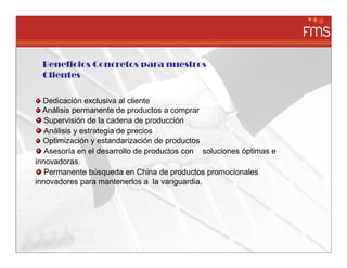 Beneficios Concretos para nuestros
  Clientes

  Dedicación exclusiva al cliente
  Análisis permanente de productos a comprar
   Supervisión de la cadena de producción
   Análisis y estrategia de precios
  Optimización y estandarización de productos
   Asesoría en el desarrollo de productos con soluciones óptimas e
innovadoras.
   Permanente búsqueda en China de productos promocionales
innovadores para mantenerlos a la vanguardia.
 