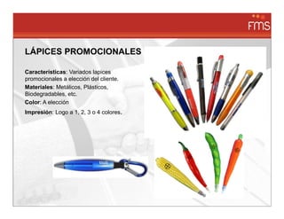 LÁPICES PROMOCIONALES

Características: Variados lapices
promocionales a elección del cliente.
Materiales: Metálicos, Plásticos,
Biodegradables, etc.
Color: A elección
Impresión: Logo a 1, 2, 3 o 4 colores.
 