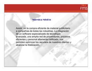 Nuestra Misión


Asistir en la compra eficiente de material publicitario
a compañías de todas las industrias. La integración
de un software especializado de tecnología
avanzada, una amplia red de proveedores, procesos
eficientes y personal altamente calificado, nos
permiten optimizar los recursos de nuestros clientes y
alcanzar la fidelización.
 