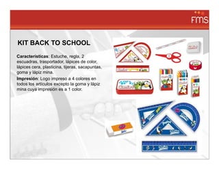 KIT BACK TO SCHOOL
Características: Estuche, regla, 2
escuadras, trasportador, lápices de color,
lápices cera, plasticina, tijeras, sacapuntas,
goma y lápiz mina.
Impresión: Logo impreso a 4 colores en
todos los artículos excepto la goma y lápiz
mina cuya impresión es a 1 color.
 