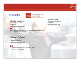 La direccion: Calle San Martin 143 Barranco., Lima Peru
Telefono 950466220



     Contactos

                                                                         Mónica Uribe
       Sandra Martinez                                                   Gerente Comercial Chile
       Gerente General Chile                                             8-9011683
       9-5441567                                                         muribe@fms-chile.com
       smartinez@fms-chile.com


      Barros Errazuriz 1954 oficina 1307, Providencia, Santiago, Chile
      Fonos 56-2-2091408 -2045366



       Milagros Peñaloza
       Gerente General Peru
       Telefono 950466220
       mpenaloza@fms-peru.com



        Calle San Martín Barranco 143, Lima , Perú
        Fonos 51-1-950466220
 