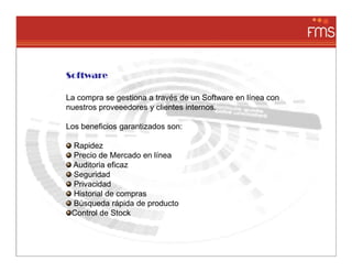 Software

La compra se gestiona a través de un Software en línea con
nuestros proveeedores y clientes internos.

Los beneficios garantizados son:

 Rapidez
 Precio de Mercado en línea
 Auditoria eficaz
 Seguridad
 Privacidad
 Historial de compras
 Búsqueda rápida de producto
 Control de Stock
 
