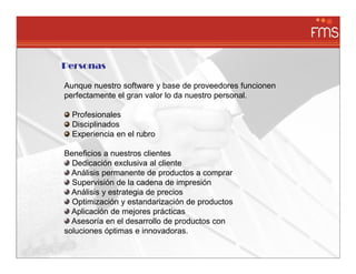 Personas

Aunque nuestro software y base de proveedores funcionen
perfectamente el gran valor lo da nuestro personal.

  Profesionales
  Disciplinados
  Experiencia en el rubro

Beneficios a nuestros clientes
  Dedicación exclusiva al cliente
  Análisis permanente de productos a comprar
  Supervisión de la cadena de impresión
  Análisis y estrategia de precios
  Optimización y estandarización de productos
  Aplicación de mejores prácticas
  Asesoría en el desarrollo de productos con
soluciones óptimas e innovadoras.
 