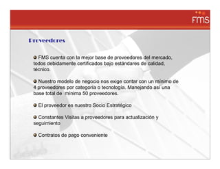 Proveedores


   FMS cuenta con la mejor base de proveedores del mercado,
 todos debidamente certificados bajo estándares de calidad,
 técnico.

   Nuestro modelo de negocio nos exige contar con un mínimo de
 4 proveedores por categoría o tecnología. Manejando así una
 base total de mínima 50 proveedores.

   El proveedor es nuestro Socio Estratégico

   Constantes Visitas a proveedores para actualización y
 seguimiento

   Contratos de pago conveniente
 
