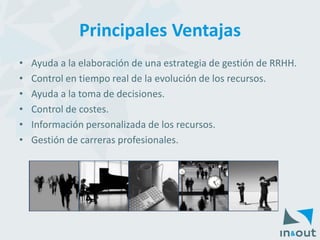 Principales Ventajas 
•AyudaalaelaboracióndeunaestrategiadegestióndeRRHH. 
•Controlentiemporealdelaevolucióndelosrecursos. 
•Ayudaalatomadedecisiones. 
•Controldecostes. 
•Informaciónpersonalizadadelosrecursos. 
•Gestióndecarrerasprofesionales.  