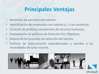 Principales Ventajas 
•Retencióndepersonalcontalento. 
•Identificacióndeempleadoscontalentoy/oconpotencial. 
•Creacióndepolíticasconsistentesderecursoshumanos. 
•ImplantacióndepolíticasdeDirecciónPorObjetivos. 
•Mejoradelosprocesosdeseleccióndeltalento. 
•Políticasdecomunicaciónestandarizadasyacordesalasnecesidadesdecadarecurso.  