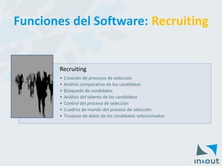 Recruiting 
•Creación de procesos de selección 
•Análisis comparativo de los candidatos 
•Búsqueda de candidatos 
•Análisis del talento de los candidatos 
•Control del proceso de selección 
•Cuadros de mando del proceso de selección 
•Traspaso de datos de los candidatos seleccionados 
Funciones del Software: Recruiting  