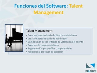 Talent Management 
•Creación personalizada de directivas de talento 
•Creación personalizada de habilidades 
•Composición de los criterios de valoración del talento 
•Creación de mapas de talento 
•Segmentación por perfiles competenciales 
•Aplicación a procesos de selección 
Funciones del Software: Talent Management  