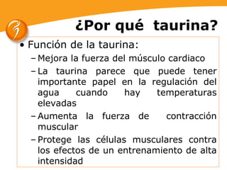 ¿Por qué  taurina? Función de la taurina:  Mejora la fuerza del músculo cardiaco La taurina parece que puede tener importante papel en la regulación del agua cuando hay temperaturas elevadas Aumenta la fuerza de  contracción muscular Protege las células musculares contra los efectos de un entrenamiento de alta intensidad 