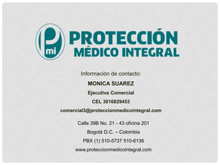 Calle 39B No. 21 - 43 oficina 201
Bogotá D.C. – Colombia
PBX (1) 510-5737 510-6136
www.proteccionmedicointegral.com
Información de contacto:
MONICA SUAREZ
Ejecutiva Comercial
CEL 3016829453
comercial3@proteccionmedicointegral.com
 