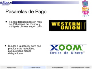 Pasarelas de Pago
     Tienen delegaciones en más
      de 180 países del mundo, y
      múltiples oficinas según país.




    Similar a la anterior pero con
     precios más reducidos,
     aunque tiene menos
     delegaciones




    Introducción       La Tienda Virtual   Casos de Éxito   Recomendaciones Finales
 