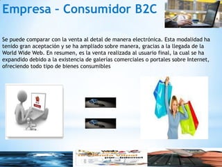 Empresa – Consumidor B2C

Se puede comparar con la venta al detal de manera electrónica. Esta modalidad ha
tenido gran aceptación y se ha ampliado sobre manera, gracias a la llegada de la
World Wide Web. En resumen, es la venta realizada al usuario final, la cual se ha
expandido debido a la existencia de galerías comerciales o portales sobre Internet,
ofreciendo todo tipo de bienes consumibles
 