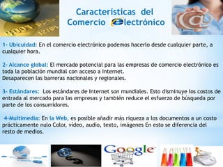 Características del
                         Comercio      lectrónico

1- Ubicuidad: En el comercio electrónico podemos hacerlo desde cualquier parte, a
cualquier hora.

2- Alcance global: El mercado potencial para las empresas de comercio electrónico es
toda la población mundial con acceso a Internet.
Desaparecen las barreras nacionales y regionales.

3- Estándares: Los estándares de Internet son mundiales. Esto disminuye los costos de
entrada al mercado para las empresas y también reduce el esfuerzo de búsqueda por
parte de los consumidores.

 4-Multimedia: En la Web, es posible añadir más riqueza a los documentos a un costo
prácticamente nulo Color, vídeo, audio, texto, imágenes En esto se diferencia del
resto de medios.
 