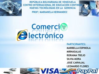 REPÚBLICA BOLIVARIANA DE VENEZUELA
CENTRO INTERNACIONAL DE EDUCACIÓN CONTINUA
    NUEVAS TECNÓLOGIAS EN LA GERENCIA
      PROF: MARIANELA HERNANDEZ




    Comerci
   lectrónico
                               PARTICIPANTES:
                               MARBELLA ESPINOLA
                               MIRNASALAS
                               RORAIMA TREJO
                               SILVIA MORA
                               JOSÉ CARVAJAL
                               LEONARDO FLORES
 