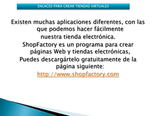 ENLACES PARA CREAR TIENDAS VIRTUALES



Existen muchas aplicaciones diferentes, con las
         que podemos hacer fácilmente
          nuestra tienda electrónica.
    ShopFactory es un programa para crear
       páginas Web y tiendas electrónicas,
   Puedes descargártelo gratuitamente de la
                página siguiente:
         http://www.shopfactory.com
 