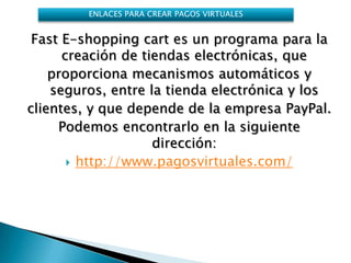 ENLACES PARA CREAR PAGOS VIRTUALES


 Fast E-shopping cart es un programa para la
      creación de tiendas electrónicas, que
    proporciona mecanismos automáticos y
    seguros, entre la tienda electrónica y los
clientes, y que depende de la empresa PayPal.
     Podemos encontrarlo en la siguiente
                    dirección:
        http://www.pagosvirtuales.com/
 