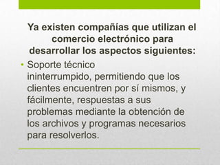 Ya existen compañías que utilizan el
comercio electrónico para
desarrollar los aspectos siguientes:
• Soporte técnico
ininterrumpido, permitiendo que los
clientes encuentren por sí mismos, y
fácilmente, respuestas a sus
problemas mediante la obtención de
los archivos y programas necesarios
para resolverlos.
 