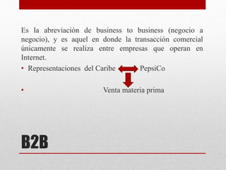 B2B
Es la abreviación de business to business (negocio a
negocio), y es aquel en donde la transacción comercial
únicamente se realiza entre empresas que operan en
Internet.
• Representaciones del Caribe PepsiCo
• Venta materia prima
 