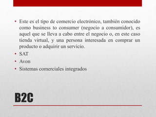 B2C
• Este es el tipo de comercio electrónico, también conocido
como business to consumer (negocio a consumidor), es
aquel que se lleva a cabo entre el negocio o, en este caso
tienda virtual, y una persona interesada en comprar un
producto o adquirir un servicio.
• SAT
• Avon
• Sistemas comerciales integrados
 