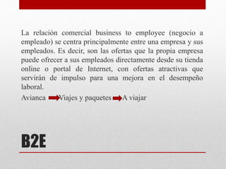 B2E
La relación comercial business to employee (negocio a
empleado) se centra principalmente entre una empresa y sus
empleados. Es decir, son las ofertas que la propia empresa
puede ofrecer a sus empleados directamente desde su tienda
online o portal de Internet, con ofertas atractivas que
servirán de impulso para una mejora en el desempeño
laboral.
Avianca Viajes y paquetes A viajar
 
