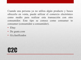C2C
Cuando una persona ya no utiliza algún producto y busca
ofrecerlo en venta, puede utilizar el comercio electrónico
como medio para realizar esta transacción con otro
consumidor. Este tipo se conoce como consumer to
consumer (consumidor a consumidor).
• Ebay
• De guate.com
• Gt.clasificados
 