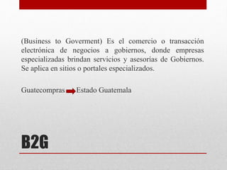B2G
(Business to Goverment) Es el comercio o transacción
electrónica de negocios a gobiernos, donde empresas
especializadas brindan servicios y asesorías de Gobiernos.
Se aplica en sitios o portales especializados.
Guatecompras Estado Guatemala
 