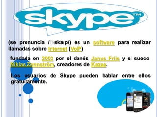 (se pronuncia /ˈskaɪp/) es un software para realizar llamadas sobre Internet (VoIP)fundada en 2003 por el danés JanusFriis y el sueco NiklasZennström, creadores de Kazaa.Los usuarios de Skype pueden hablar entre ellos gratuitamente.