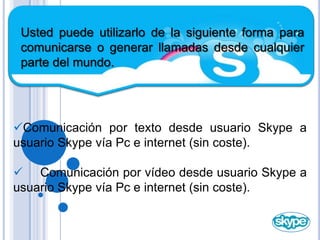 Usted puede utilizarlo de la siguiente forma para comunicarse o generar llamadas desde cualquier parte del mundo.Comunicación por texto desde usuario Skype a usuario Skype vía Pc e internet (sin coste).